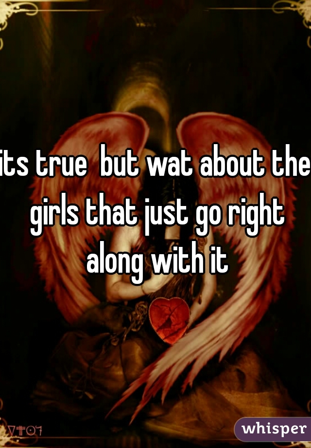 its true  but wat about the girls that just go right along with it