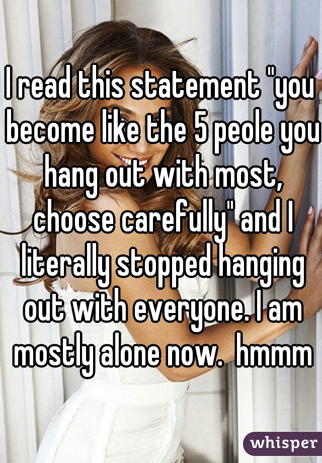 I read this statement "you become like the 5 peole you hang out with most, choose carefully" and I literally stopped hanging out with everyone. I am mostly alone now.  hmmm
