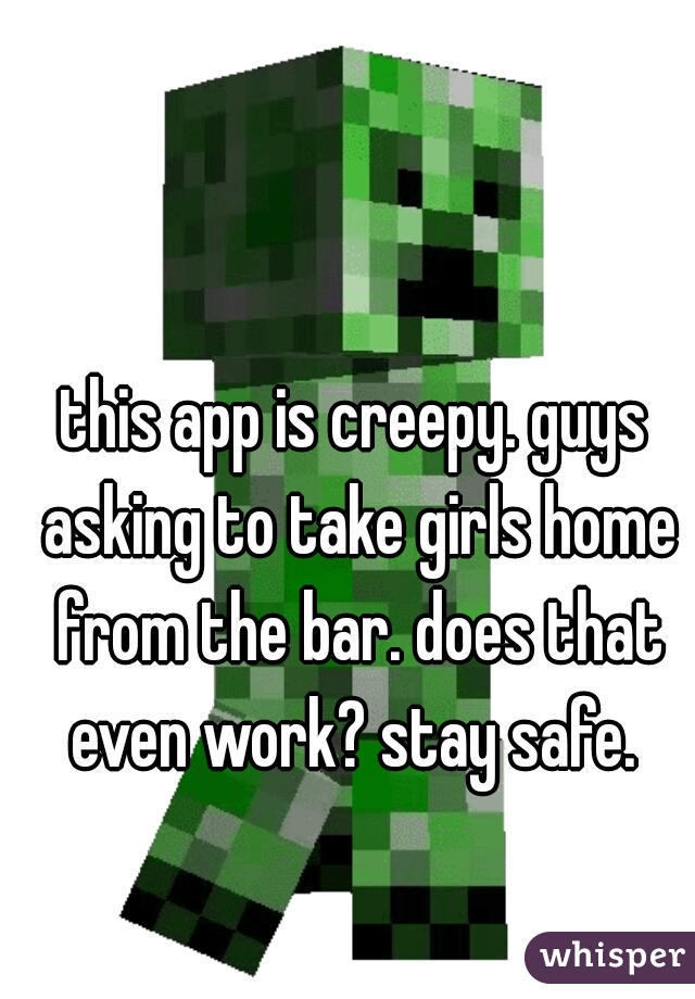 this app is creepy. guys asking to take girls home from the bar. does that even work? stay safe. 