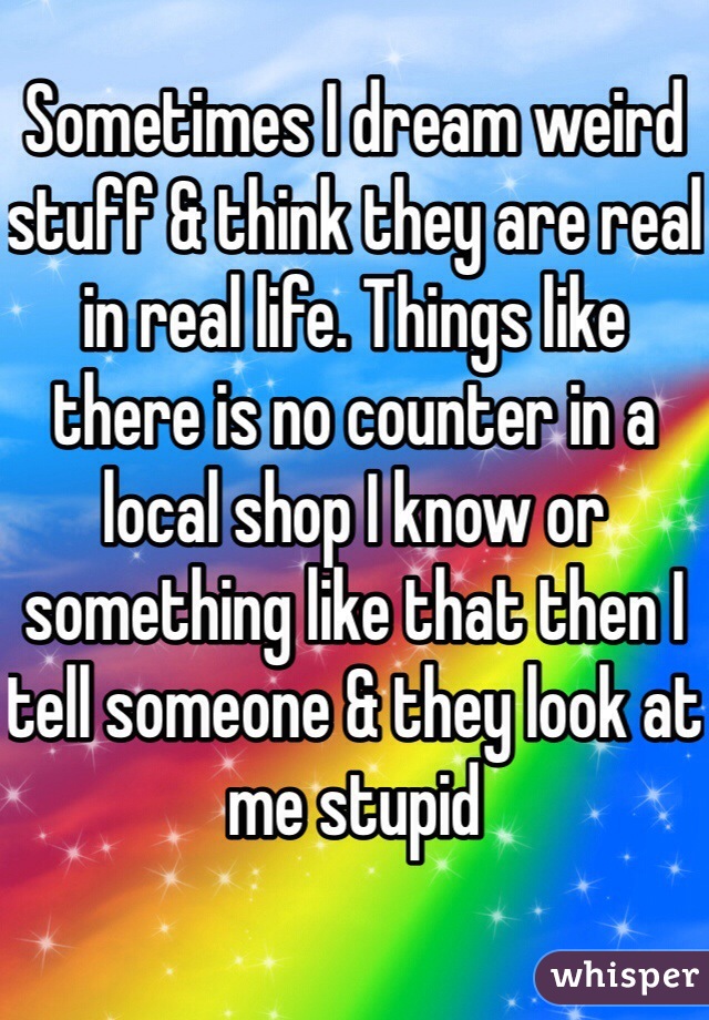 Sometimes I dream weird stuff & think they are real in real life. Things like there is no counter in a local shop I know or something like that then I tell someone & they look at me stupid 