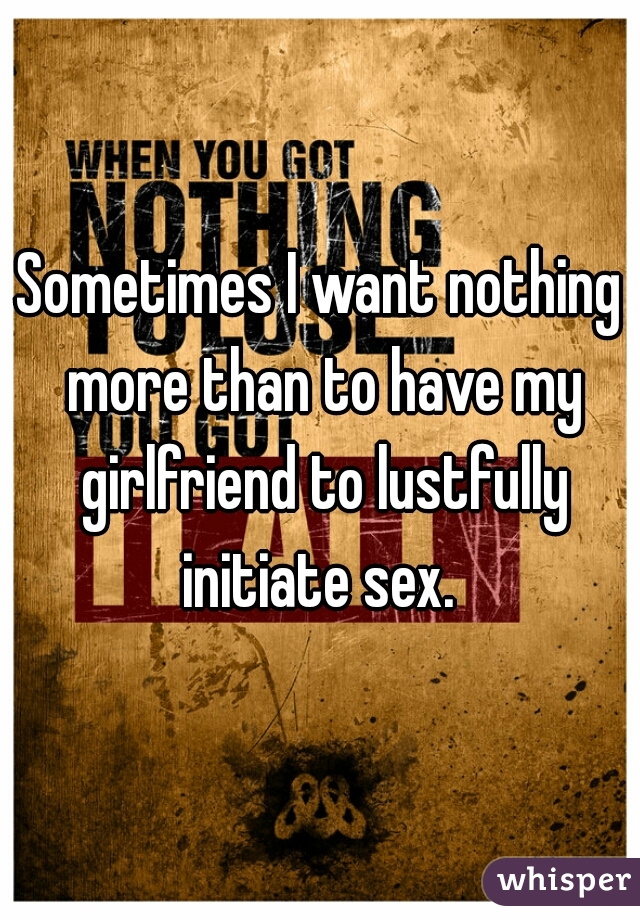 Sometimes I want nothing more than to have my girlfriend to lustfully initiate sex. 