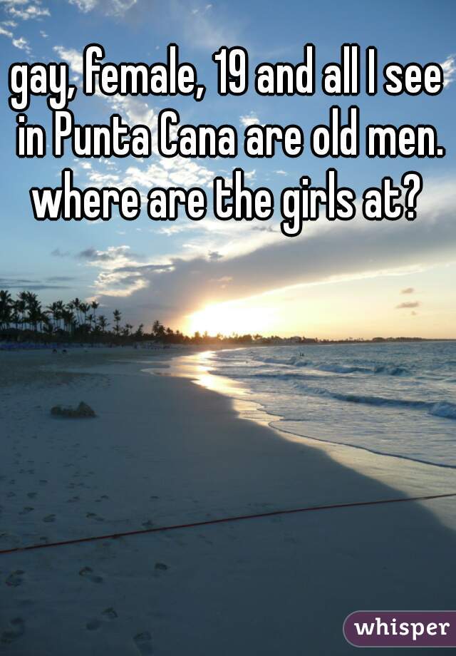 gay, female, 19 and all I see in Punta Cana are old men. where are the girls at? 
