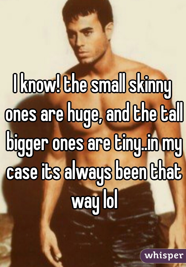 I know! the small skinny ones are huge, and the tall bigger ones are tiny..in my case its always been that way lol