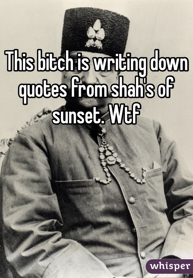 This bitch is writing down quotes from shah's of sunset. Wtf
