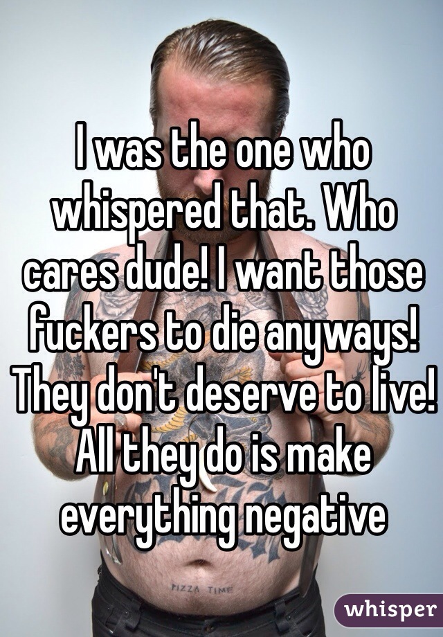 I was the one who whispered that. Who cares dude! I want those fuckers to die anyways! They don't deserve to live! All they do is make everything negative 