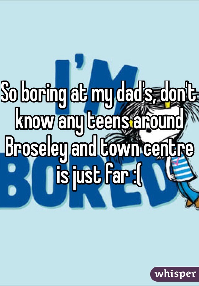 So boring at my dad's, don't know any teens around Broseley and town centre is just far :(  