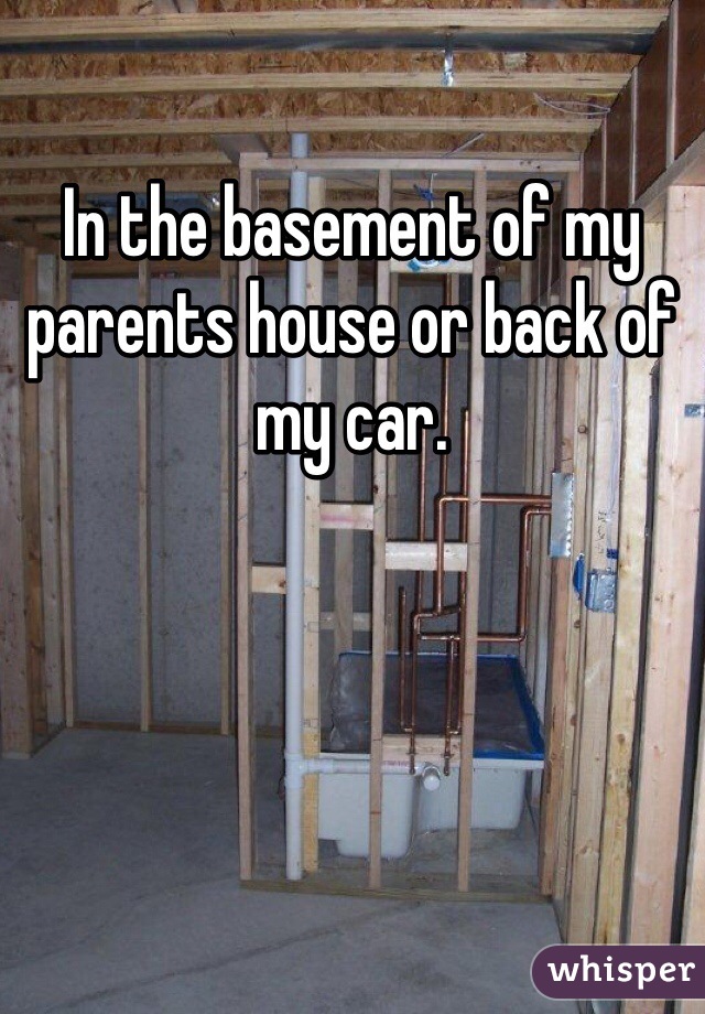 In the basement of my parents house or back of my car. 