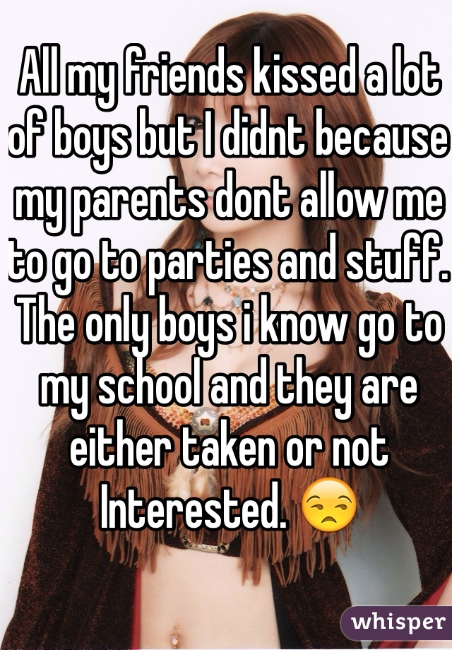 All my friends kissed a lot of boys but I didnt because my parents dont allow me to go to parties and stuff. The only boys i know go to my school and they are either taken or not
Interested. 😒