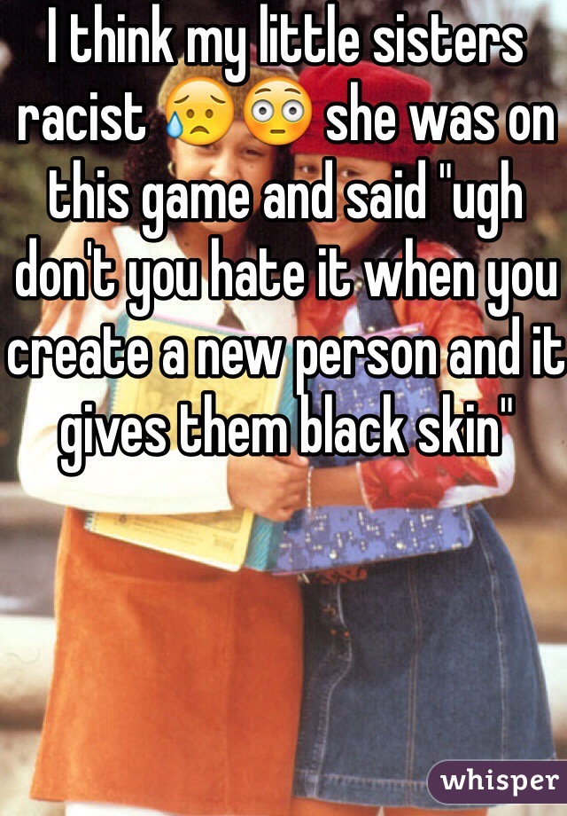 I think my little sisters racist 😥😳 she was on this game and said "ugh don't you hate it when you create a new person and it gives them black skin"