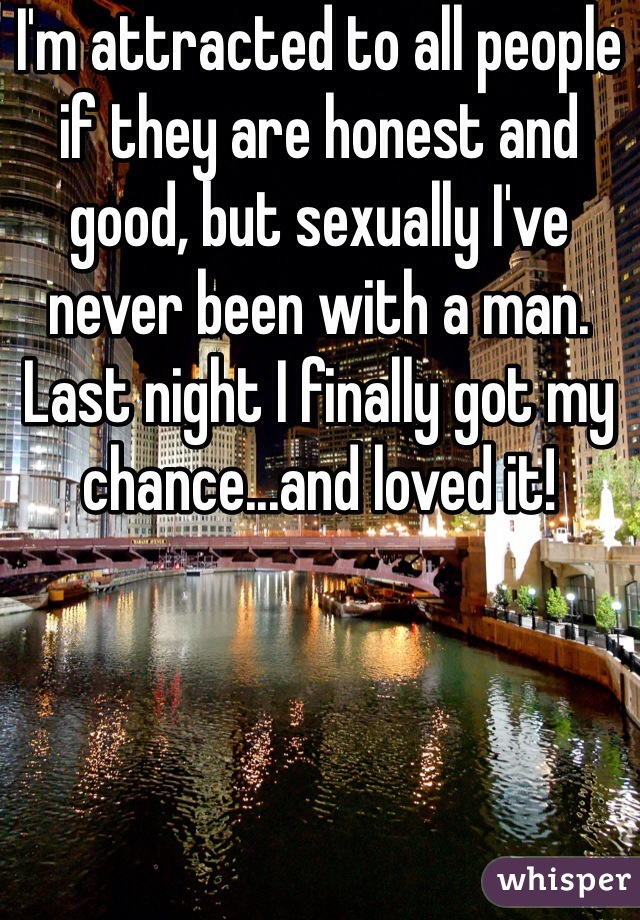 I'm attracted to all people if they are honest and good, but sexually I've never been with a man. Last night I finally got my chance...and loved it! 