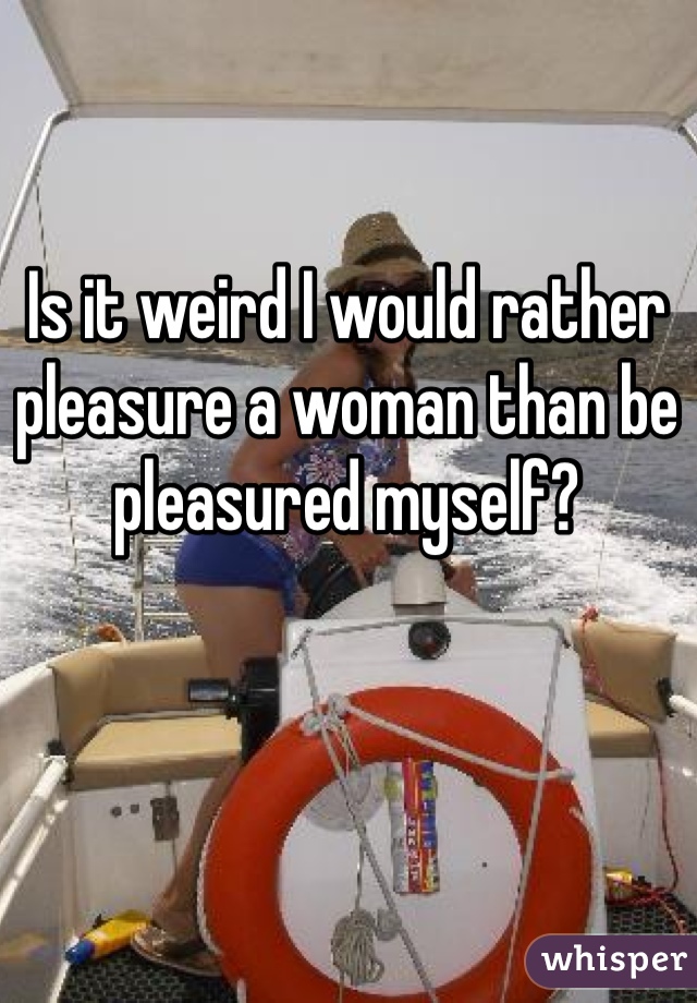 Is it weird I would rather pleasure a woman than be pleasured myself?