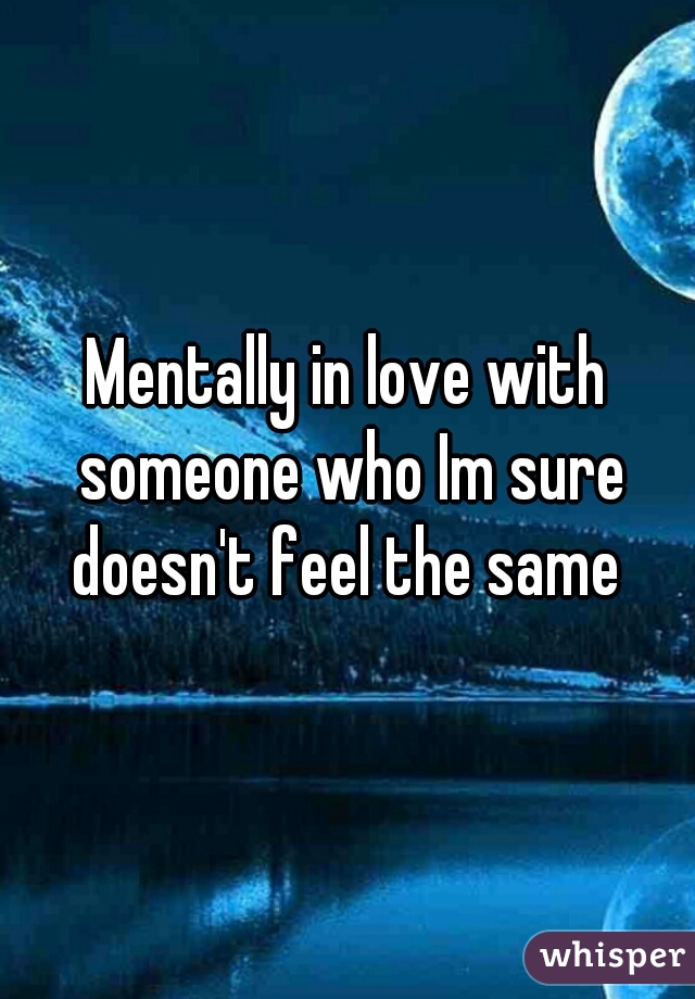 Mentally in love with someone who Im sure doesn't feel the same 