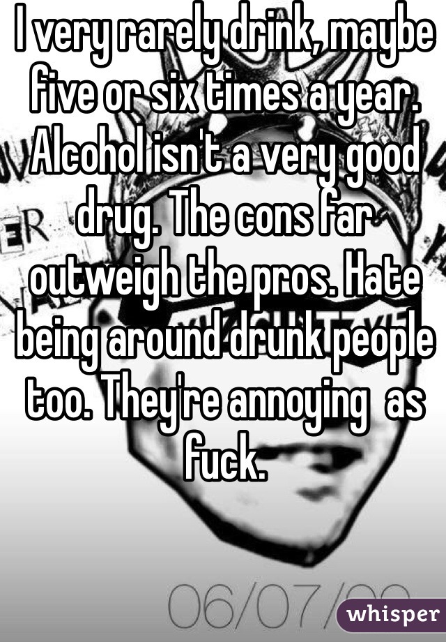 I very rarely drink, maybe five or six times a year. Alcohol isn't a very good drug. The cons far outweigh the pros. Hate being around drunk people too. They're annoying  as fuck. 