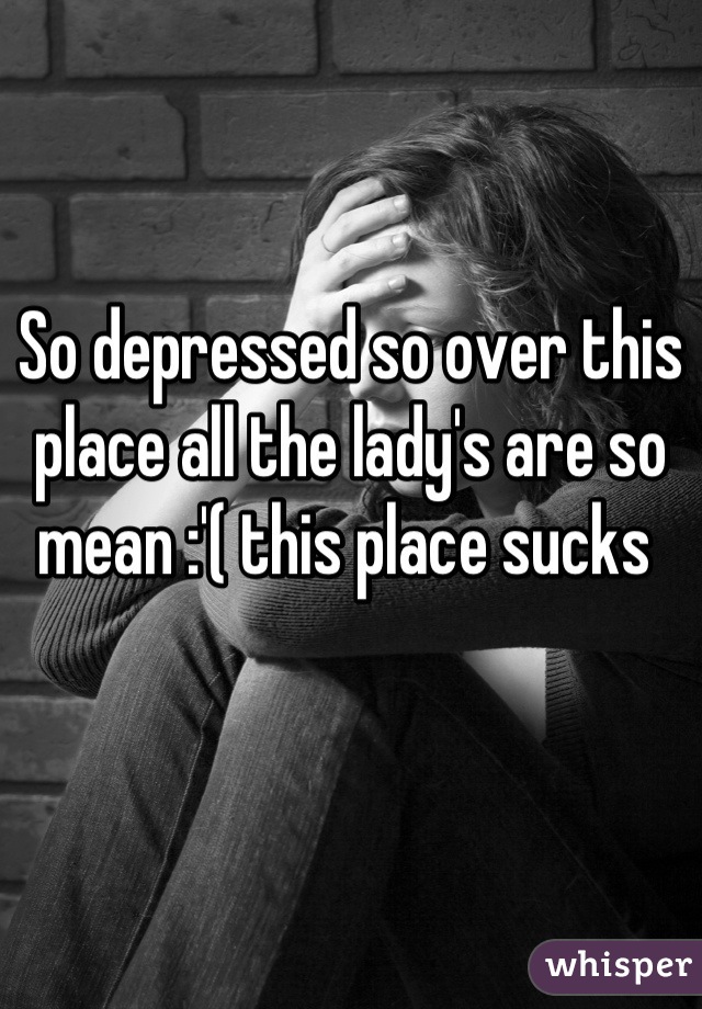 So depressed so over this place all the lady's are so mean :'( this place sucks 