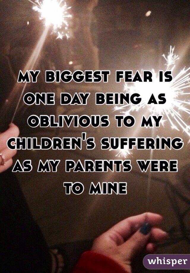 my biggest fear is one day being as oblivious to my children's suffering as my parents were to mine