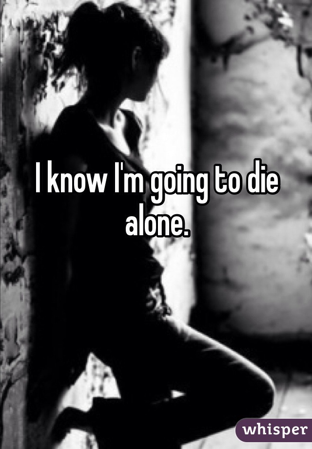I know I'm going to die alone.