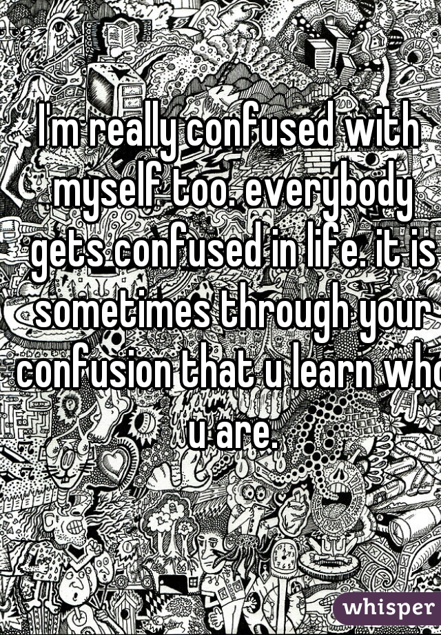 I'm really confused with myself too. everybody gets confused in life. it is sometimes through your confusion that u learn who u are.