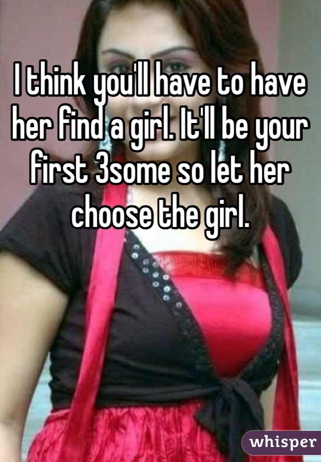 I think you'll have to have her find a girl. It'll be your first 3some so let her choose the girl. 