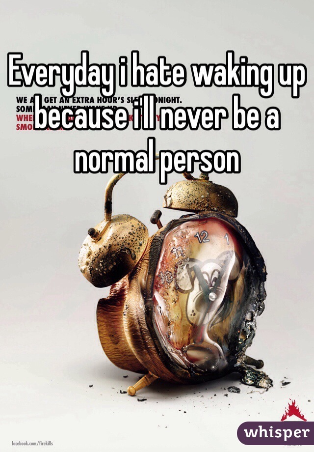 Everyday i hate waking up because i'll never be a normal person 
