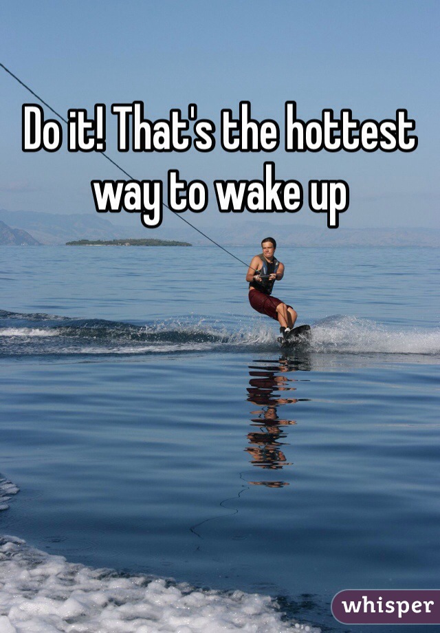 Do it! That's the hottest way to wake up