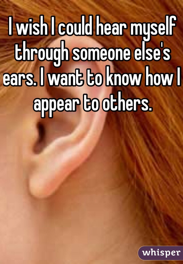 I wish I could hear myself through someone else's ears. I want to know how I appear to others. 