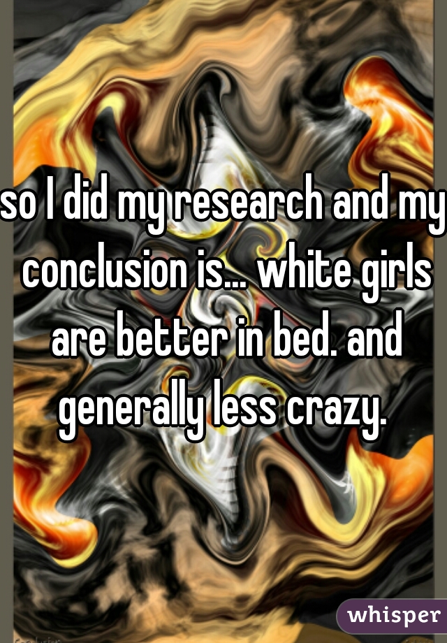 so I did my research and my conclusion is... white girls are better in bed. and generally less crazy. 