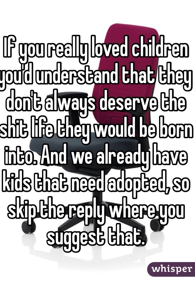 If you really loved children you'd understand that they don't always deserve the shit life they would be born into. And we already have kids that need adopted, so skip the reply where you suggest that. 