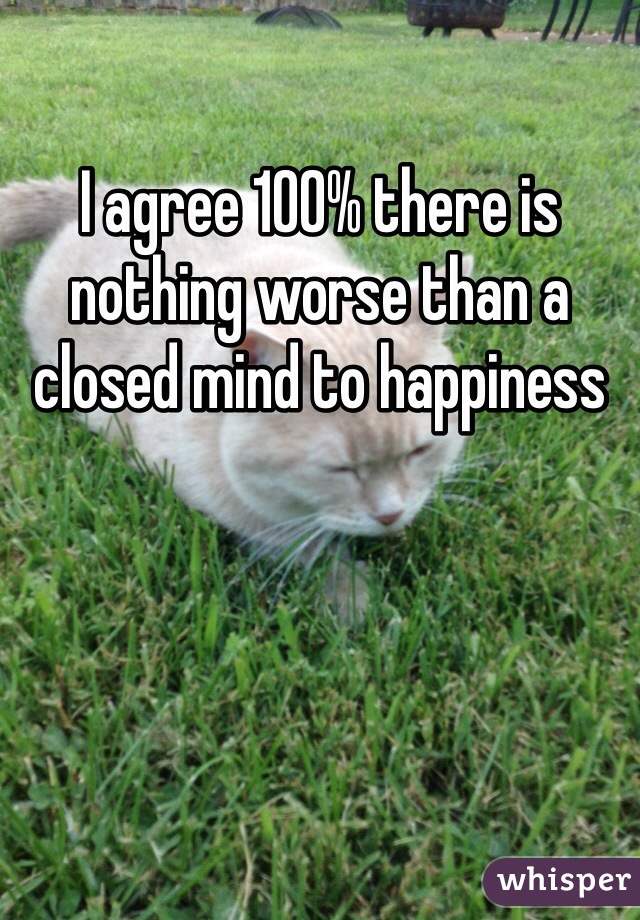 I agree 100% there is nothing worse than a closed mind to happiness 