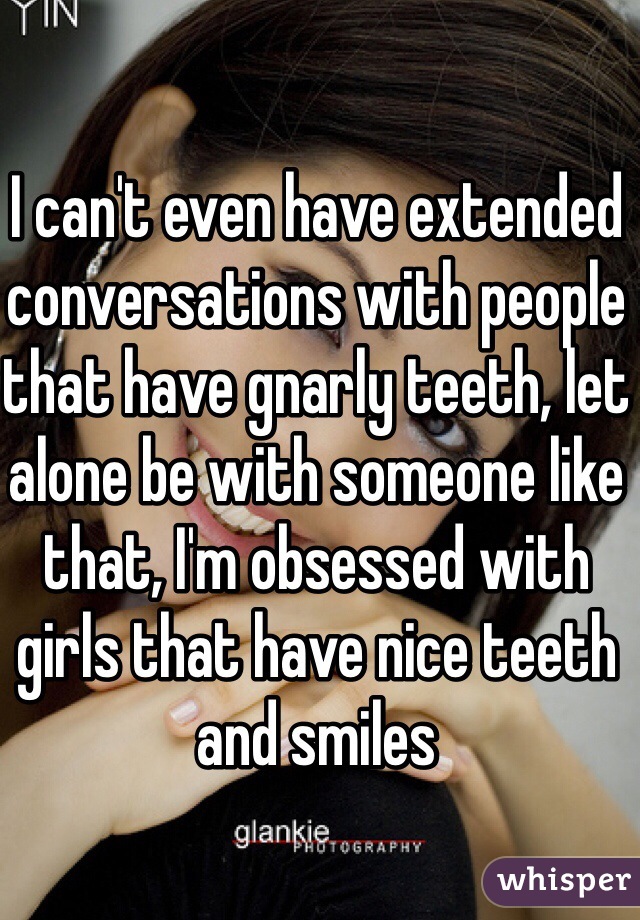 I can't even have extended conversations with people that have gnarly teeth, let alone be with someone like that, I'm obsessed with girls that have nice teeth and smiles