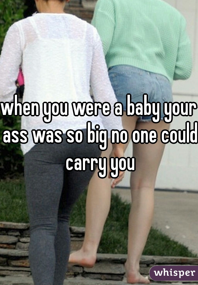 when you were a baby your ass was so big no one could carry you