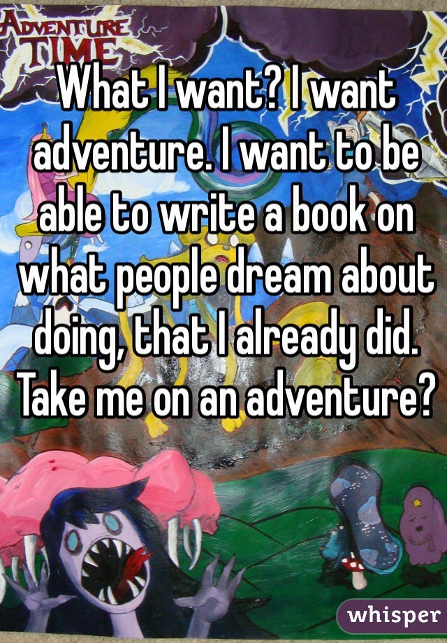 What I want? I want adventure. I want to be able to write a book on what people dream about doing, that I already did. Take me on an adventure?