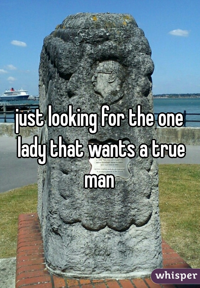 just looking for the one lady that wants a true man 