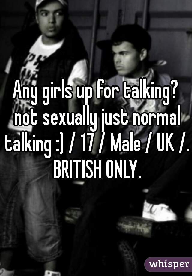 Any girls up for talking? not sexually just normal talking :) / 17 / Male / UK /. BRITISH ONLY.
