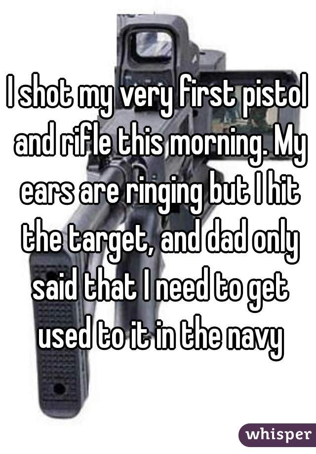 I shot my very first pistol and rifle this morning. My ears are ringing but I hit the target, and dad only said that I need to get used to it in the navy