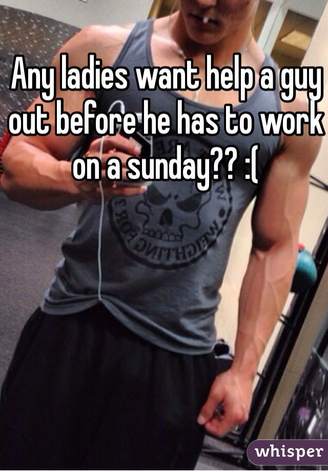 Any ladies want help a guy out before he has to work on a sunday?? :(