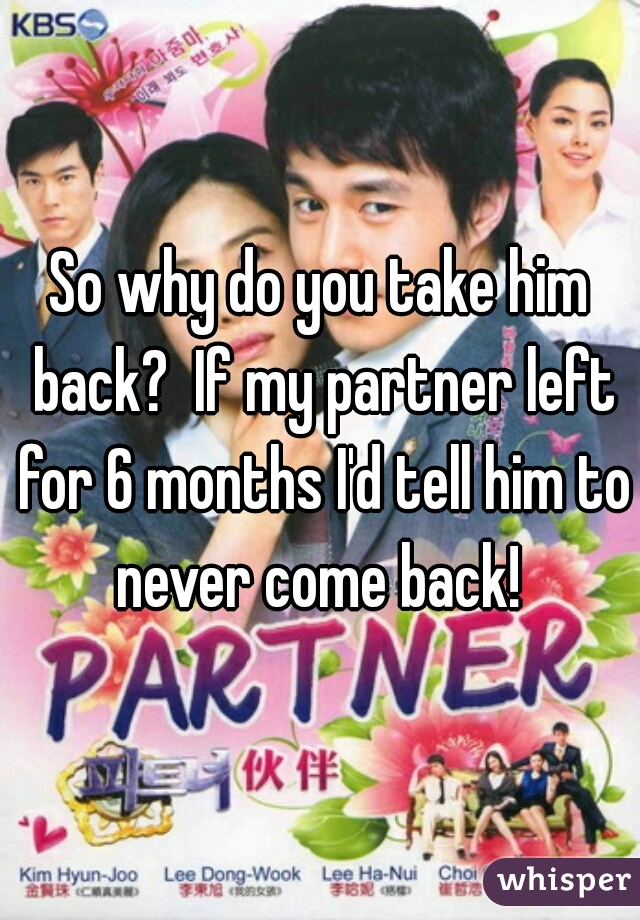 So why do you take him back?  If my partner left for 6 months I'd tell him to never come back! 