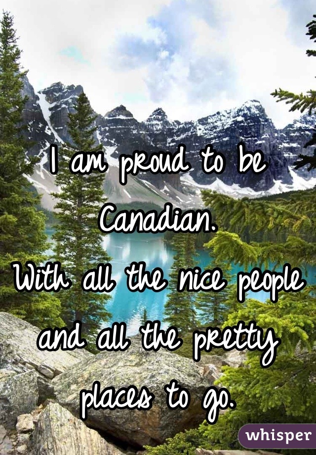 I am proud to be Canadian.
With all the nice people and all the pretty places to go.