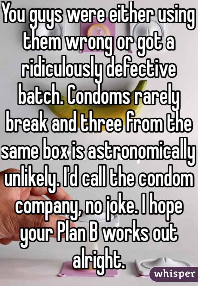 You guys were either using them wrong or got a ridiculously defective batch. Condoms rarely break and three from the same box is astronomically unlikely. I'd call the condom company, no joke. I hope your Plan B works out alright. 