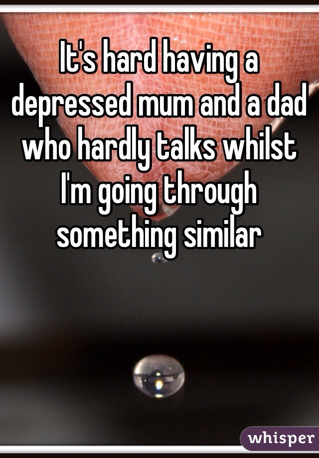 It's hard having a depressed mum and a dad who hardly talks whilst I'm going through something similar 