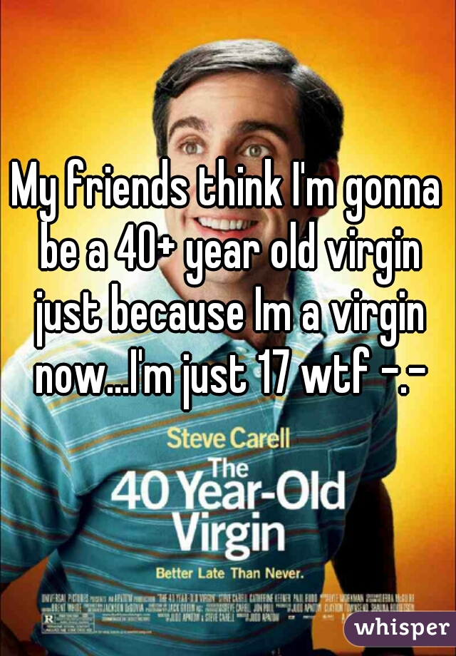My friends think I'm gonna be a 40+ year old virgin just because Im a virgin now...I'm just 17 wtf -.-
