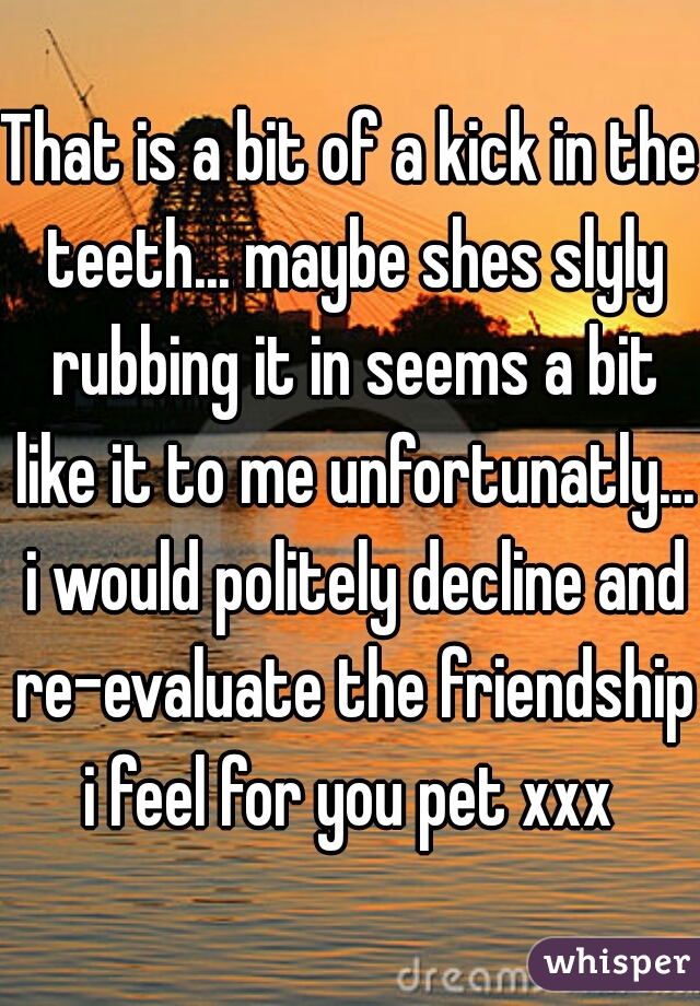 That is a bit of a kick in the teeth... maybe shes slyly rubbing it in seems a bit like it to me unfortunatly... i would politely decline and re-evaluate the friendship,
i feel for you pet xxx