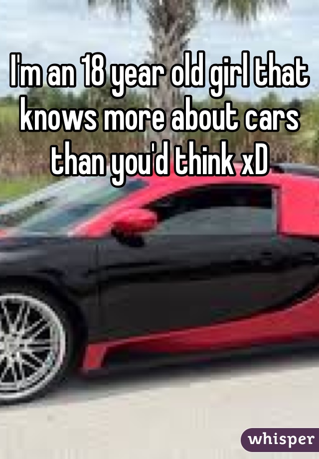 I'm an 18 year old girl that knows more about cars than you'd think xD