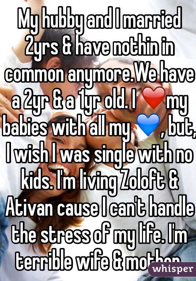 My hubby and I married 2yrs & have nothin in common anymore.We have a 2yr & a 1yr old. I ❤️my babies with all my 💙, but, I wish I was single with no kids. I'm living Zoloft & Ativan cause I can't handle the stress of my life. I'm terrible wife & mother.