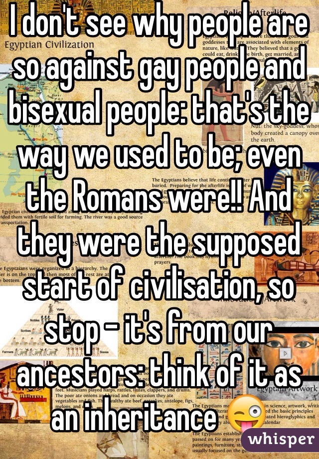 I don't see why people are so against gay people and bisexual people: that's the way we used to be; even the Romans were!! And they were the supposed start of civilisation, so stop - it's from our ancestors: think of it as an inheritance 😜