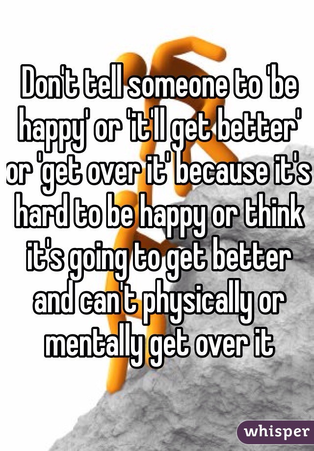 Don't tell someone to 'be happy' or 'it'll get better' or 'get over it' because it's hard to be happy or think it's going to get better and can't physically or mentally get over it