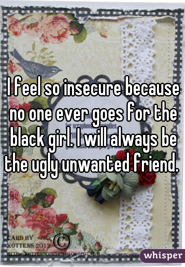  I feel so insecure because no one ever goes for the black girl. I will always be the ugly unwanted friend. 