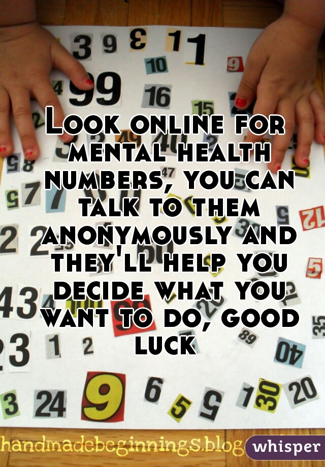 Look online for mental health numbers, you can talk to them anonymously and they'll help you decide what you want to do, good luck 