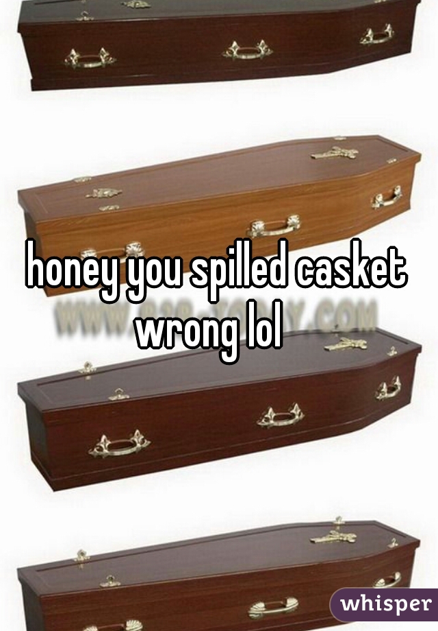 honey you spilled casket wrong lol   