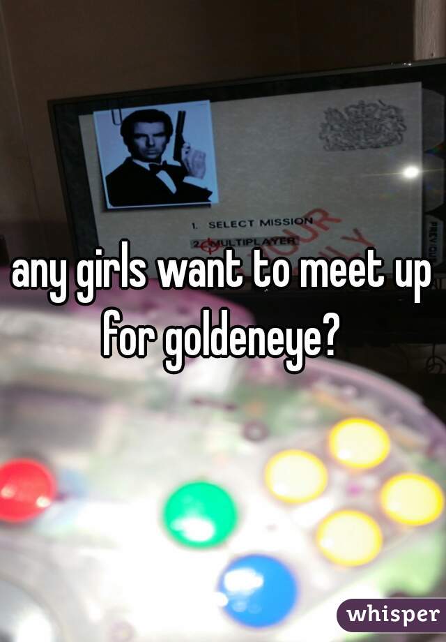 any girls want to meet up for goldeneye? 