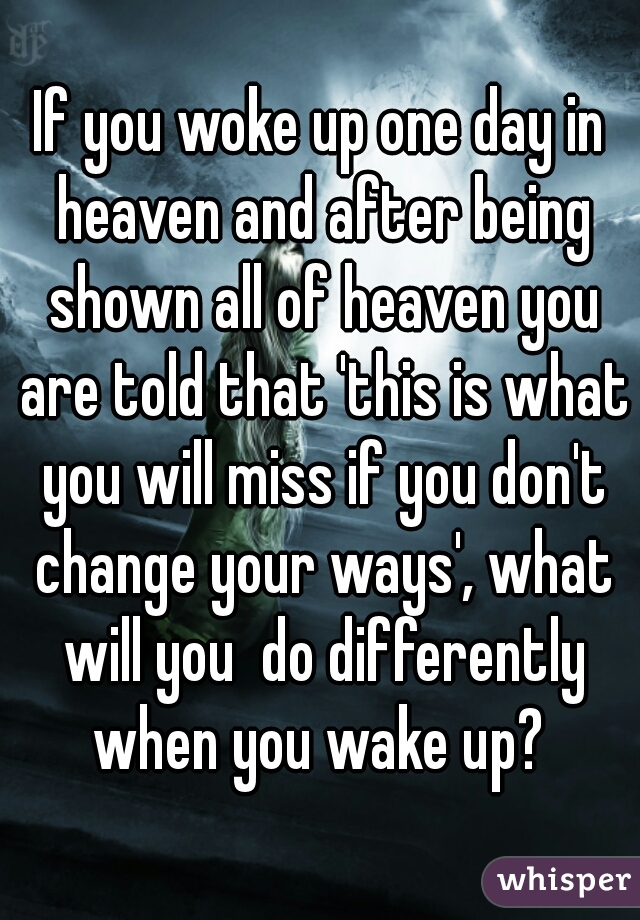If you woke up one day in heaven and after being shown all of heaven you are told that 'this is what you will miss if you don't change your ways', what will you  do differently when you wake up? 